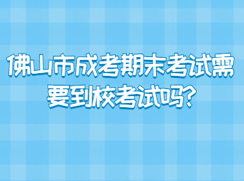 佛山市成考期末考试需要到校考试吗